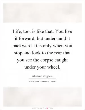 Life, too, is like that. You live it forward, but understand it backward. It is only when you stop and look to the rear that you see the corpse caught under your wheel Picture Quote #1