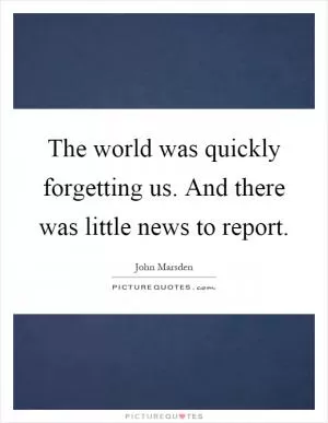 The world was quickly forgetting us. And there was little news to report Picture Quote #1