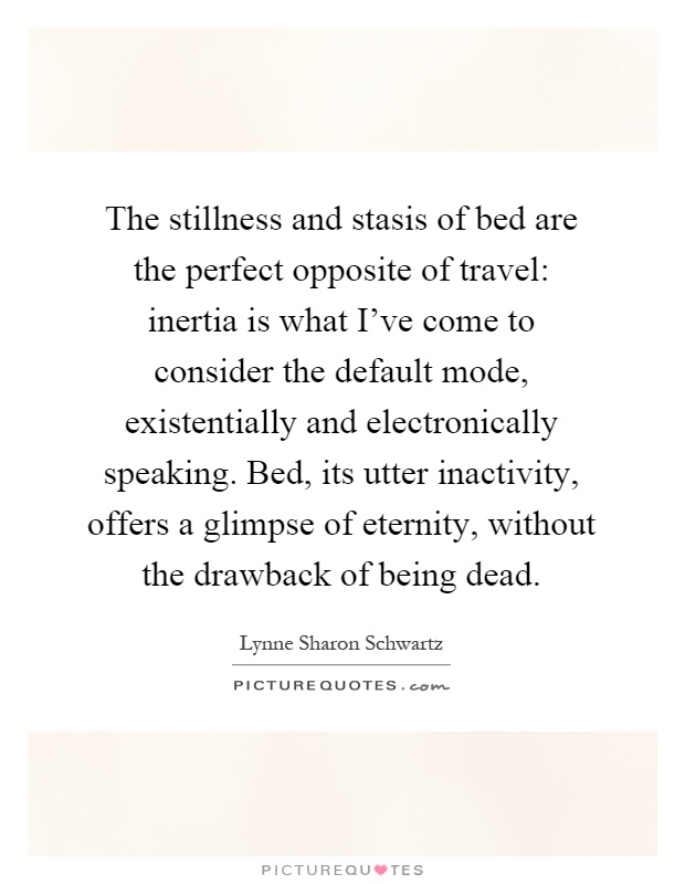 The stillness and stasis of bed are the perfect opposite of travel: inertia is what I've come to consider the default mode, existentially and electronically speaking. Bed, its utter inactivity, offers a glimpse of eternity, without the drawback of being dead Picture Quote #1