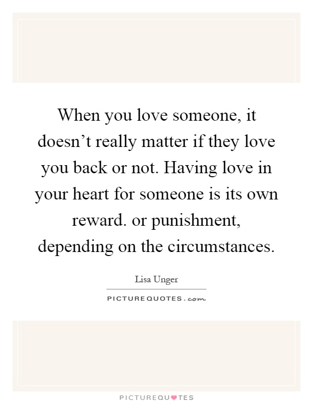 When you love someone, it doesn't really matter if they love you back or not. Having love in your heart for someone is its own reward. or punishment, depending on the circumstances Picture Quote #1