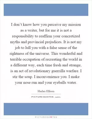 I don’t know how you perceive my mission as a writer, but for me it is not a responsibility to reaffirm your concretized myths and provincial prejudices. It is not my job to lull you with a false sense of the rightness of the universe. This wonderful and terrible occupation of recreating the world in a different way, each time fresh and strange, is an act of revolutionary guerrilla warfare. I stir the soup. I inconvenience you. I make your nose run and your eyeballs water Picture Quote #1