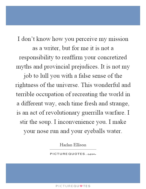I don't know how you perceive my mission as a writer, but for me it is not a responsibility to reaffirm your concretized myths and provincial prejudices. It is not my job to lull you with a false sense of the rightness of the universe. This wonderful and terrible occupation of recreating the world in a different way, each time fresh and strange, is an act of revolutionary guerrilla warfare. I stir the soup. I inconvenience you. I make your nose run and your eyeballs water Picture Quote #1
