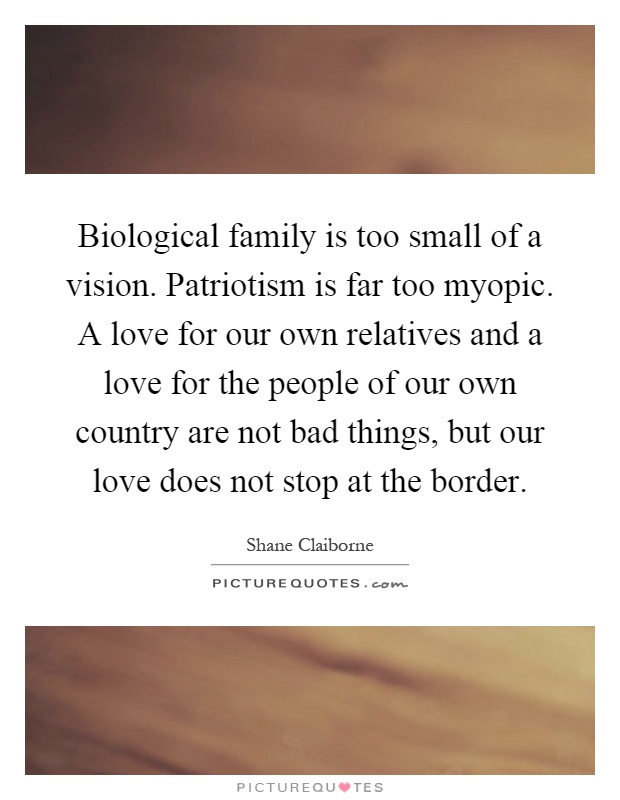 Biological family is too small of a vision. Patriotism is far too myopic. A love for our own relatives and a love for the people of our own country are not bad things, but our love does not stop at the border Picture Quote #1