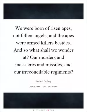 We were born of risen apes, not fallen angels, and the apes were armed killers besides. And so what shall we wonder at? Our murders and massacres and missiles, and our irreconcilable regiments? Picture Quote #1