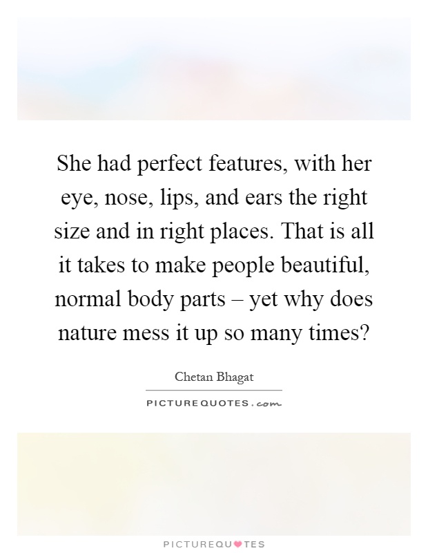 She had perfect features, with her eye, nose, lips, and ears the right size and in right places. That is all it takes to make people beautiful, normal body parts – yet why does nature mess it up so many times? Picture Quote #1