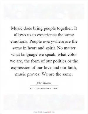 Music does bring people together. It allows us to experience the same emotions. People everywhere are the same in heart and spirit. No matter what language we speak, what color we are, the form of our politics or the expression of our love and our faith, music proves: We are the same Picture Quote #1
