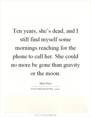 Ten years, she’s dead, and I still find myself some mornings reaching for the phone to call her. She could no more be gone than gravity or the moon Picture Quote #1