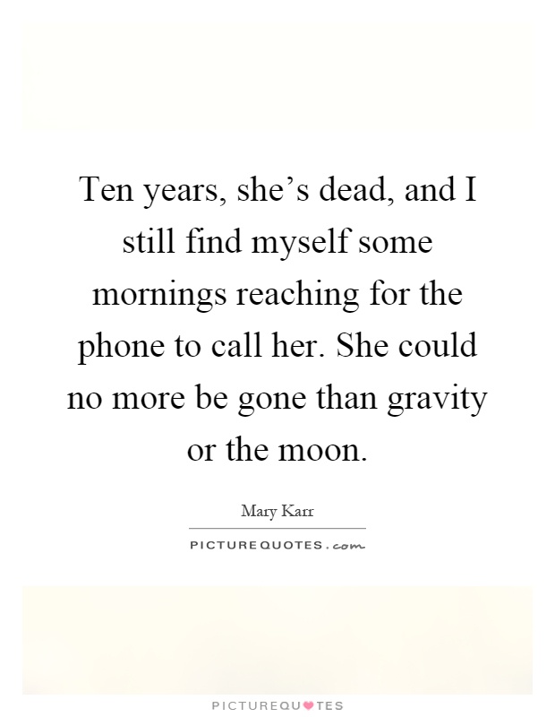 Ten years, she's dead, and I still find myself some mornings reaching for the phone to call her. She could no more be gone than gravity or the moon Picture Quote #1