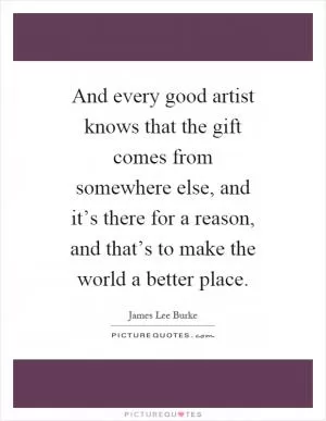 And every good artist knows that the gift comes from somewhere else, and it’s there for a reason, and that’s to make the world a better place Picture Quote #1