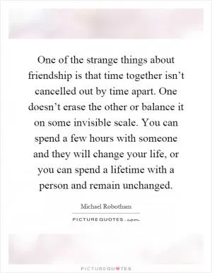 One of the strange things about friendship is that time together isn’t cancelled out by time apart. One doesn’t erase the other or balance it on some invisible scale. You can spend a few hours with someone and they will change your life, or you can spend a lifetime with a person and remain unchanged Picture Quote #1