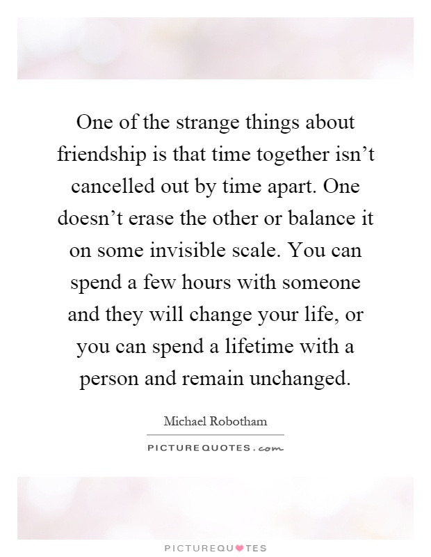 One of the strange things about friendship is that time together isn't cancelled out by time apart. One doesn't erase the other or balance it on some invisible scale. You can spend a few hours with someone and they will change your life, or you can spend a lifetime with a person and remain unchanged Picture Quote #1
