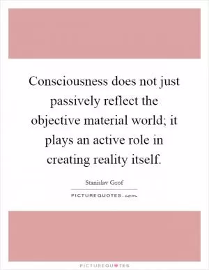 Consciousness does not just passively reflect the objective material world; it plays an active role in creating reality itself Picture Quote #1