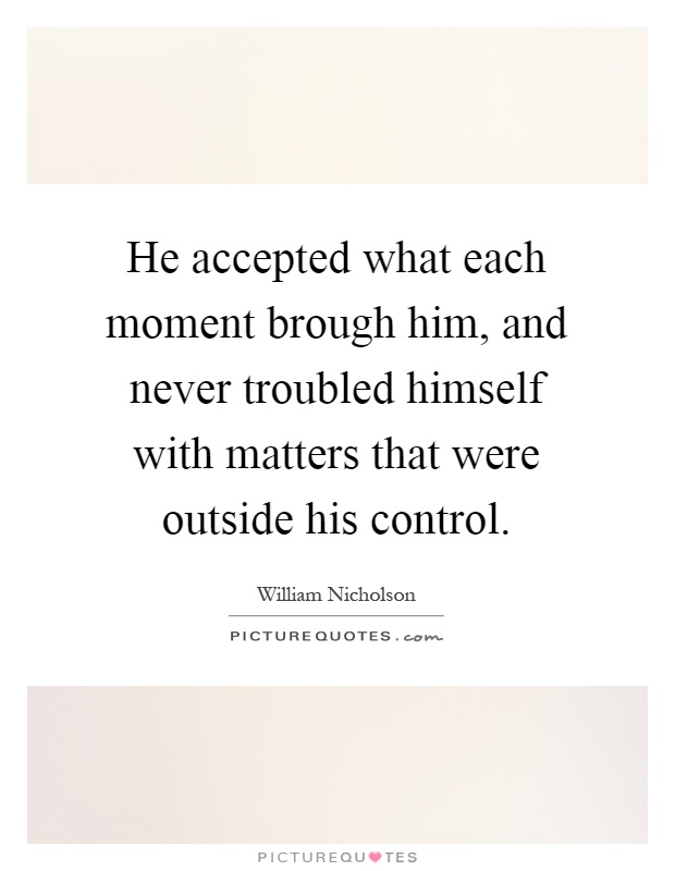 He accepted what each moment brough him, and never troubled himself with matters that were outside his control Picture Quote #1