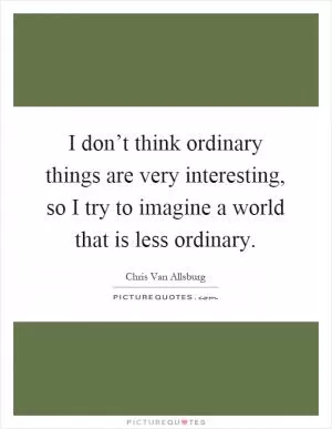 I don’t think ordinary things are very interesting, so I try to imagine a world that is less ordinary Picture Quote #1