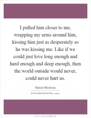 I pulled him closer to me, wrapping my arms around him, kissing him just as desperately as he was kissing me. Like if we could just love long enough and hard enough and deep enough, then the world outside would never, could never hurt us Picture Quote #1