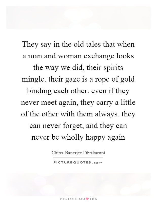 They say in the old tales that when a man and woman exchange looks the way we did, their spirits mingle. their gaze is a rope of gold binding each other. even if they never meet again, they carry a little of the other with them always. they can never forget, and they can never be wholly happy again Picture Quote #1