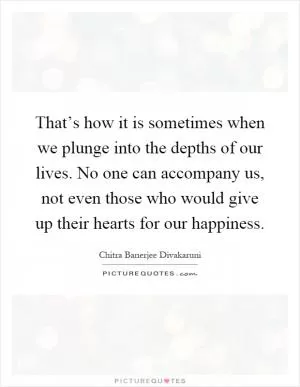 That’s how it is sometimes when we plunge into the depths of our lives. No one can accompany us, not even those who would give up their hearts for our happiness Picture Quote #1
