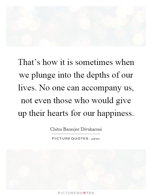 That's how it is sometimes when we plunge into the depths of our lives. No one can accompany us, not even those who would give up their hearts for our happiness Picture Quote #1