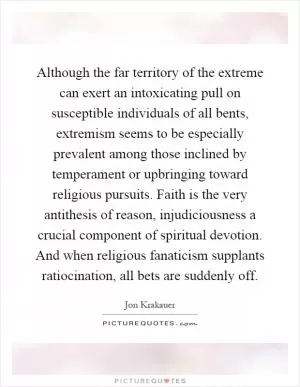 Although the far territory of the extreme can exert an intoxicating pull on susceptible individuals of all bents, extremism seems to be especially prevalent among those inclined by temperament or upbringing toward religious pursuits. Faith is the very antithesis of reason, injudiciousness a crucial component of spiritual devotion. And when religious fanaticism supplants ratiocination, all bets are suddenly off Picture Quote #1