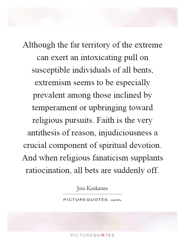 Although the far territory of the extreme can exert an intoxicating pull on susceptible individuals of all bents, extremism seems to be especially prevalent among those inclined by temperament or upbringing toward religious pursuits. Faith is the very antithesis of reason, injudiciousness a crucial component of spiritual devotion. And when religious fanaticism supplants ratiocination, all bets are suddenly off Picture Quote #1