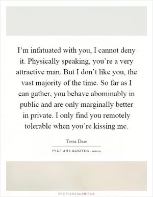 I’m infatuated with you, I cannot deny it. Physically speaking, you’re a very attractive man. But I don’t like you, the vast majority of the time. So far as I can gather, you behave abominably in public and are only marginally better in private. I only find you remotely tolerable when you’re kissing me Picture Quote #1