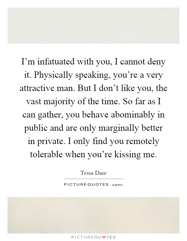 I'm infatuated with you, I cannot deny it. Physically speaking, you're a very attractive man. But I don't like you, the vast majority of the time. So far as I can gather, you behave abominably in public and are only marginally better in private. I only find you remotely tolerable when you're kissing me Picture Quote #1