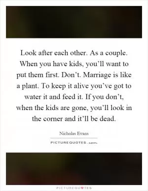 Look after each other. As a couple. When you have kids, you’ll want to put them first. Don’t. Marriage is like a plant. To keep it alive you’ve got to water it and feed it. If you don’t, when the kids are gone, you’ll look in the corner and it’ll be dead Picture Quote #1