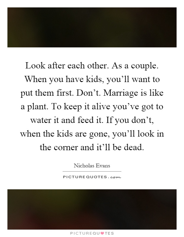 Look after each other. As a couple. When you have kids, you'll want to put them first. Don't. Marriage is like a plant. To keep it alive you've got to water it and feed it. If you don't, when the kids are gone, you'll look in the corner and it'll be dead Picture Quote #1