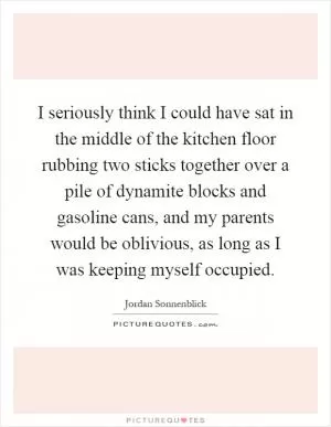 I seriously think I could have sat in the middle of the kitchen floor rubbing two sticks together over a pile of dynamite blocks and gasoline cans, and my parents would be oblivious, as long as I was keeping myself occupied Picture Quote #1