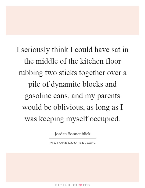 I seriously think I could have sat in the middle of the kitchen floor rubbing two sticks together over a pile of dynamite blocks and gasoline cans, and my parents would be oblivious, as long as I was keeping myself occupied Picture Quote #1