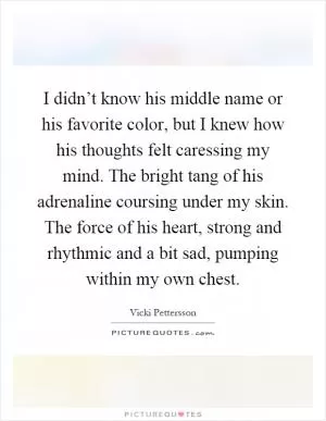 I didn’t know his middle name or his favorite color, but I knew how his thoughts felt caressing my mind. The bright tang of his adrenaline coursing under my skin. The force of his heart, strong and rhythmic and a bit sad, pumping within my own chest Picture Quote #1