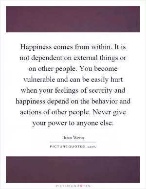 Happiness comes from within. It is not dependent on external things or on other people. You become vulnerable and can be easily hurt when your feelings of security and happiness depend on the behavior and actions of other people. Never give your power to anyone else Picture Quote #1