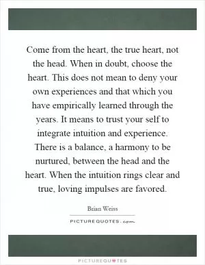 Come from the heart, the true heart, not the head. When in doubt, choose the heart. This does not mean to deny your own experiences and that which you have empirically learned through the years. It means to trust your self to integrate intuition and experience. There is a balance, a harmony to be nurtured, between the head and the heart. When the intuition rings clear and true, loving impulses are favored Picture Quote #1