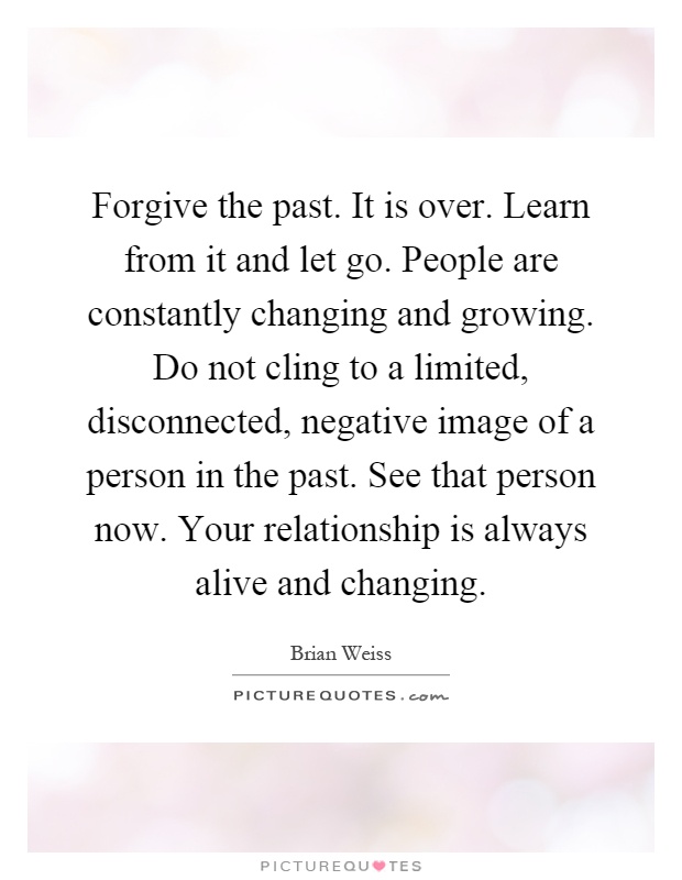 Forgive the past. It is over. Learn from it and let go. People are constantly changing and growing. Do not cling to a limited, disconnected, negative image of a person in the past. See that person now. Your relationship is always alive and changing Picture Quote #1