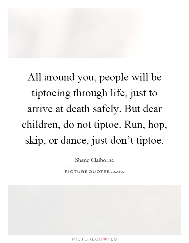 All around you, people will be tiptoeing through life, just to arrive at death safely. But dear children, do not tiptoe. Run, hop, skip, or dance, just don't tiptoe Picture Quote #1