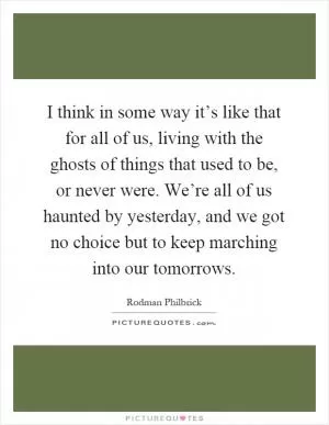 I think in some way it’s like that for all of us, living with the ghosts of things that used to be, or never were. We’re all of us haunted by yesterday, and we got no choice but to keep marching into our tomorrows Picture Quote #1