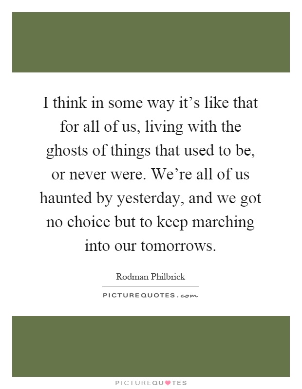 I think in some way it's like that for all of us, living with the ghosts of things that used to be, or never were. We're all of us haunted by yesterday, and we got no choice but to keep marching into our tomorrows Picture Quote #1
