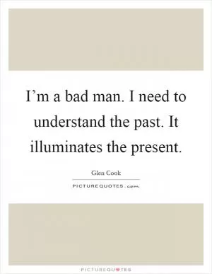 I’m a bad man. I need to understand the past. It illuminates the present Picture Quote #1