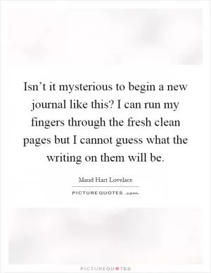 Isn’t it mysterious to begin a new journal like this? I can run my fingers through the fresh clean pages but I cannot guess what the writing on them will be Picture Quote #1