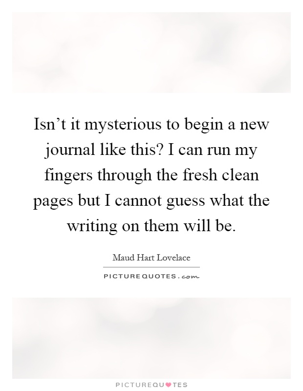 Isn't it mysterious to begin a new journal like this? I can run my fingers through the fresh clean pages but I cannot guess what the writing on them will be Picture Quote #1