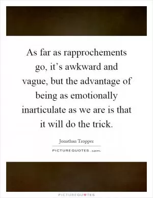 As far as rapprochements go, it’s awkward and vague, but the advantage of being as emotionally inarticulate as we are is that it will do the trick Picture Quote #1