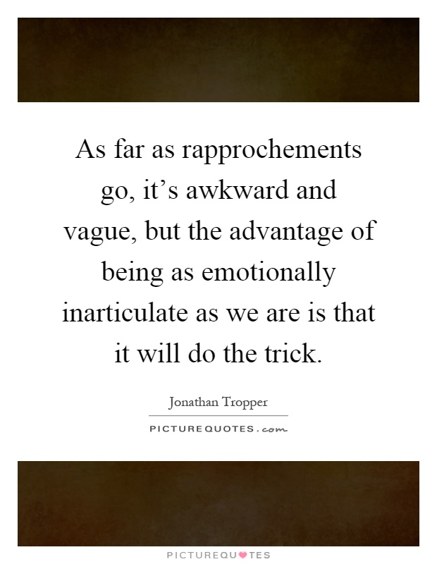 As far as rapprochements go, it's awkward and vague, but the advantage of being as emotionally inarticulate as we are is that it will do the trick Picture Quote #1