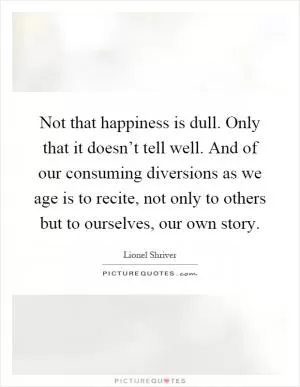 Not that happiness is dull. Only that it doesn’t tell well. And of our consuming diversions as we age is to recite, not only to others but to ourselves, our own story Picture Quote #1