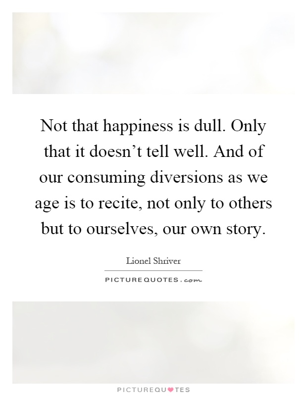 Not that happiness is dull. Only that it doesn't tell well. And of our consuming diversions as we age is to recite, not only to others but to ourselves, our own story Picture Quote #1