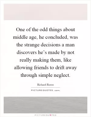 One of the odd things about middle age, he concluded, was the strange decisions a man discovers he’s made by not really making them, like allowing friends to drift away through simple neglect Picture Quote #1