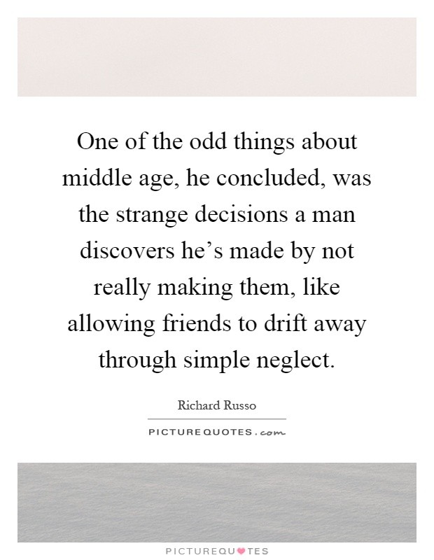 One of the odd things about middle age, he concluded, was the strange decisions a man discovers he's made by not really making them, like allowing friends to drift away through simple neglect Picture Quote #1