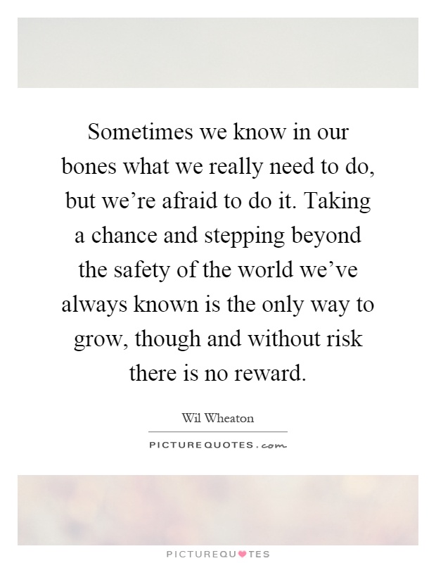 Sometimes we know in our bones what we really need to do, but we're afraid to do it. Taking a chance and stepping beyond the safety of the world we've always known is the only way to grow, though and without risk there is no reward Picture Quote #1