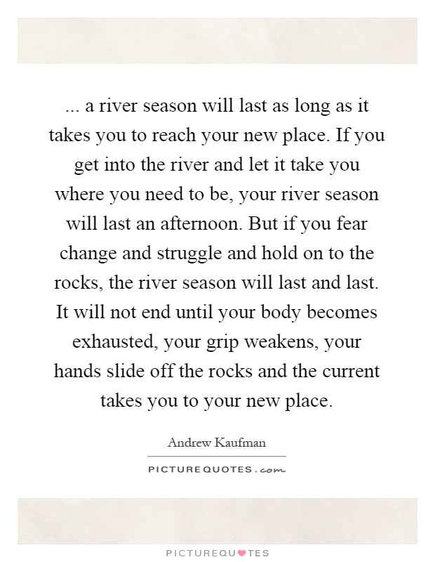... a river season will last as long as it takes you to reach your new place. If you get into the river and let it take you where you need to be, your river season will last an afternoon. But if you fear change and struggle and hold on to the rocks, the river season will last and last. It will not end until your body becomes exhausted, your grip weakens, your hands slide off the rocks and the current takes you to your new place Picture Quote #1