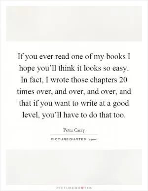 If you ever read one of my books I hope you’ll think it looks so easy. In fact, I wrote those chapters 20 times over, and over, and over, and that if you want to write at a good level, you’ll have to do that too Picture Quote #1