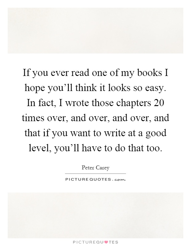 If you ever read one of my books I hope you'll think it looks so easy. In fact, I wrote those chapters 20 times over, and over, and over, and that if you want to write at a good level, you'll have to do that too Picture Quote #1